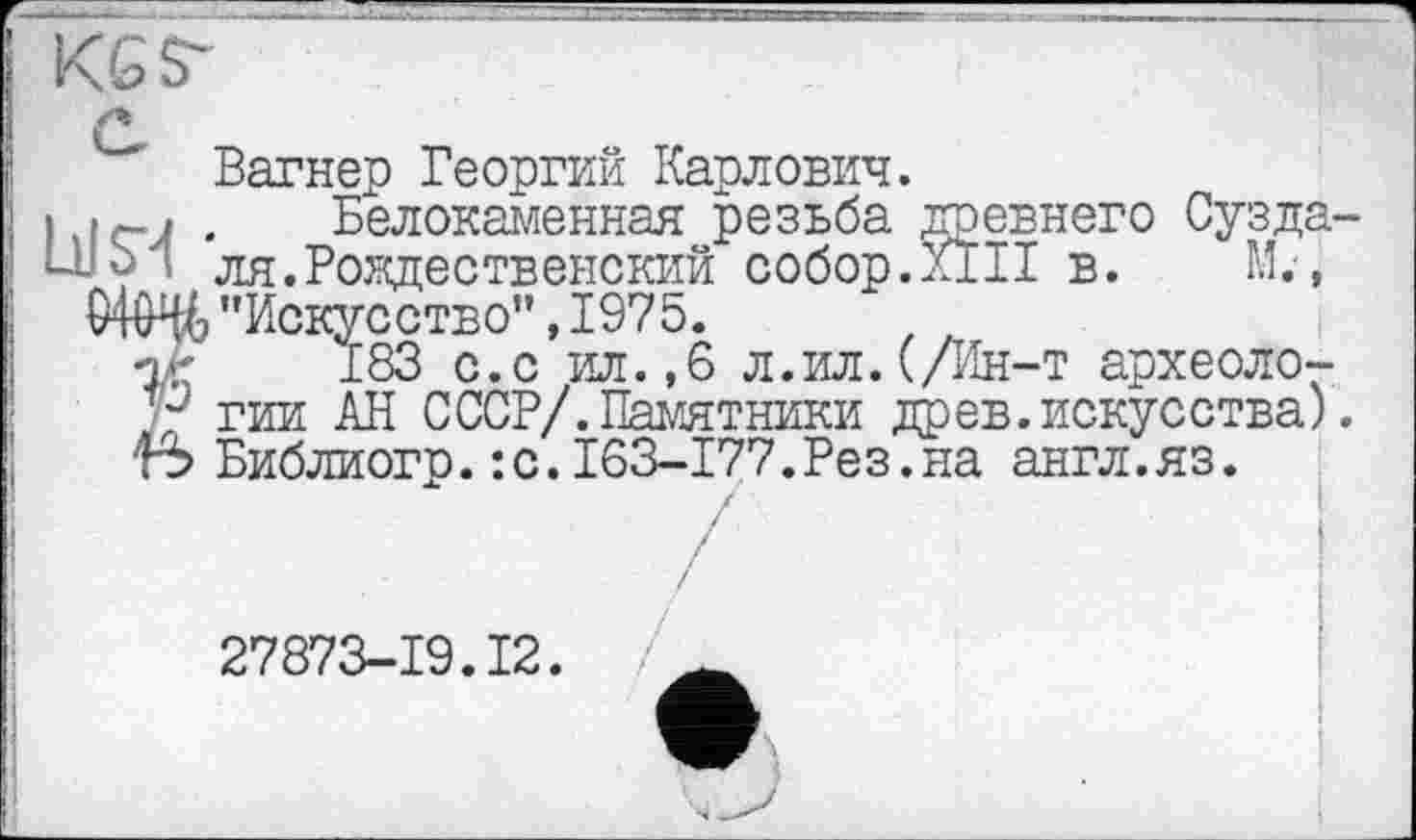 ﻿Вагнер Георгий Карлович.
I . Белокаменная резьба древнего Суздаль ’ ля.Рождественский собор.Kill в. М., "Искусство", 1975.
Î-r 183 с.с ил. ,6 л.ил. (/Ин-т археолога гии АН СССР/.Памятники древ.искусства). 5 Библиогр.:с.163-177.Рез.на англ.яз.
27873-19.12.